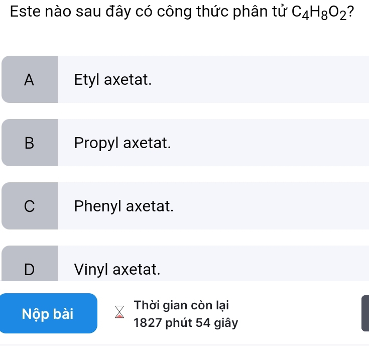 Este nào sau đây có công thức phân tử C_4H_8O_2 ?
A Etyl axetat.
B Propyl axetat.
C Phenyl axetat.
D Vinyl axetat.
Nộp bài
Thời gian còn lại
1827 phút 54 giây