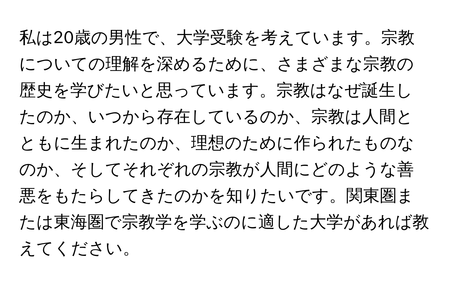 私は20歳の男性で、大学受験を考えています。宗教についての理解を深めるために、さまざまな宗教の歴史を学びたいと思っています。宗教はなぜ誕生したのか、いつから存在しているのか、宗教は人間とともに生まれたのか、理想のために作られたものなのか、そしてそれぞれの宗教が人間にどのような善悪をもたらしてきたのかを知りたいです。関東圏または東海圏で宗教学を学ぶのに適した大学があれば教えてください。