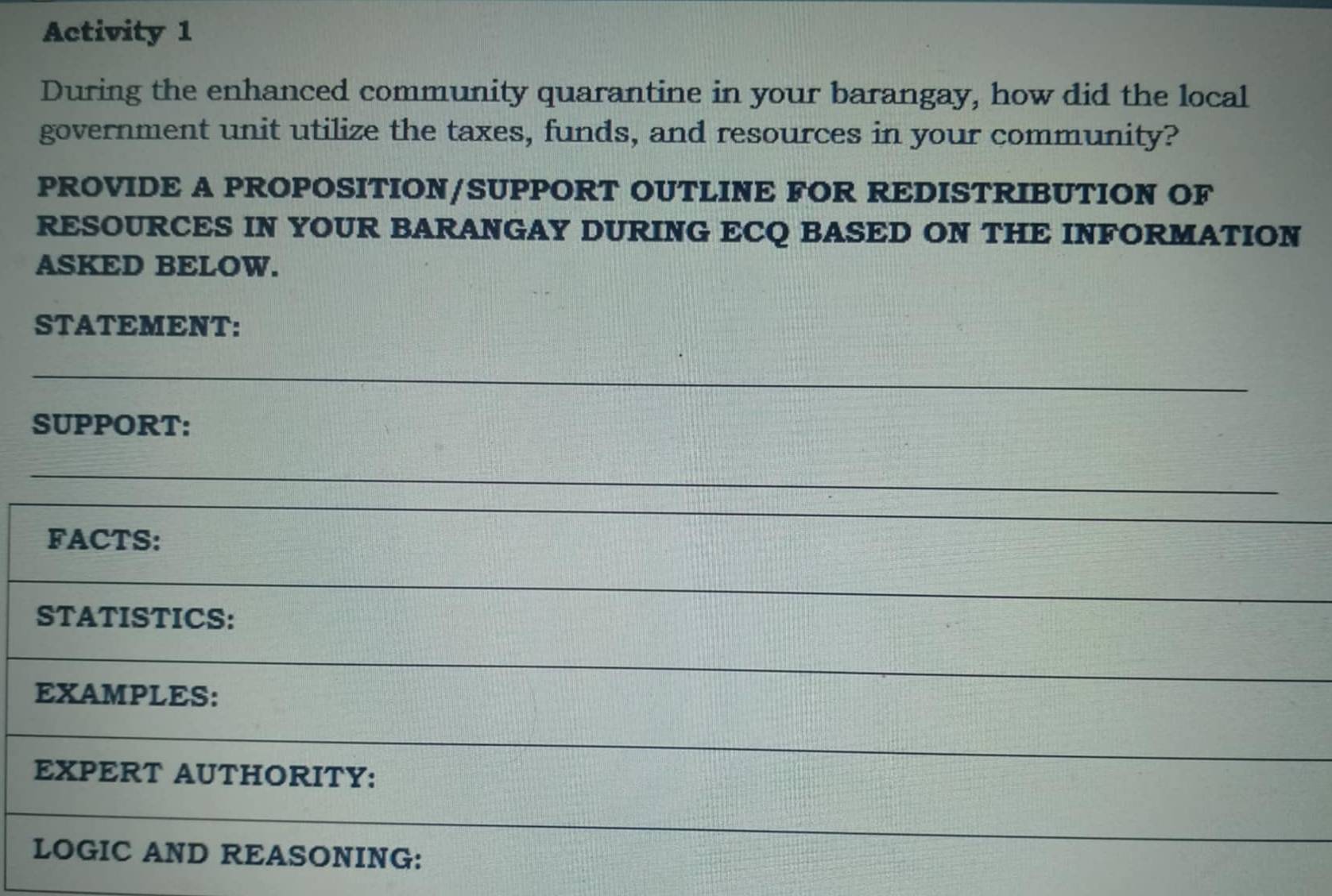 Activity 1 
During the enhanced community quarantine in your barangay, how did the local 
government unit utilize the taxes, funds, and resources in your community? 
PROVIDE A PROPOSITION/SUPPORT OUTLINE FOR REDISTRIBUTION OF 
RESOURCES IN YOUR BARANGAY DURING ECQ BASED ON THE INFORMATION 
ASKED BELOW. 
STATEMENT: 
SUPPORT: 
FACTS: 
STATISTICS: 
EXAMPLES: 
EXPERT AUTHORITY: 
LOGIC AND REASONING:
