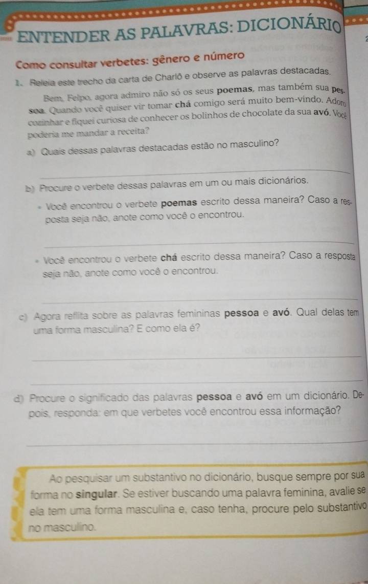 ….... 
ENTENDER AS PALAVRAS: DICIONÁRI0 
Como consultar verbetes: gênero e número 
1. Releia este trecho da carta de Charlô e observe as palavras destacadas. 
Bem, Felpo, agora admiro não só os seus poemas, mas também sua pes 
soa. Quando você quiser vir tomar chá comigo será muito bem-vindo. Adom 
cozinhar e fiquei curiosa de conhecer os bolinhos de chocolate da sua avó. Vο 
poderia me mandar a receita? 
a) Quaís dessas palavras destacadas estão no masculino? 
_ 
b) Procure o verbete dessas palavras em um ou mais dicionários. 
* Você encontrou o verbete poemas escrito dessa maneira? Caso a res 
posta seja não, anote como você o encontrou. 
_ 
Você encontrou o verbete chá escrito dessa maneira? Caso a resposta 
seja não, anote como você o encontrou. 
_ 
c) Agora reflita sobre as palavras femininas pessoa e avó. Qual delas tem 
uma forma masculina? E como ela é? 
_ 
_ 
d) Procure o significado das palavras pessoa e avó em um dicionário. De 
pois, responda: em que verbetes você encontrou essa informação? 
_ 
_ 
Ao pesquisar um substantivo no dicionário, busque sempre por sua 
forma no singular. Se estiver buscando uma palavra feminina, avalie se 
ela tem uma forma masculina e, caso tenha, procure pelo substantivo 
no masculino.