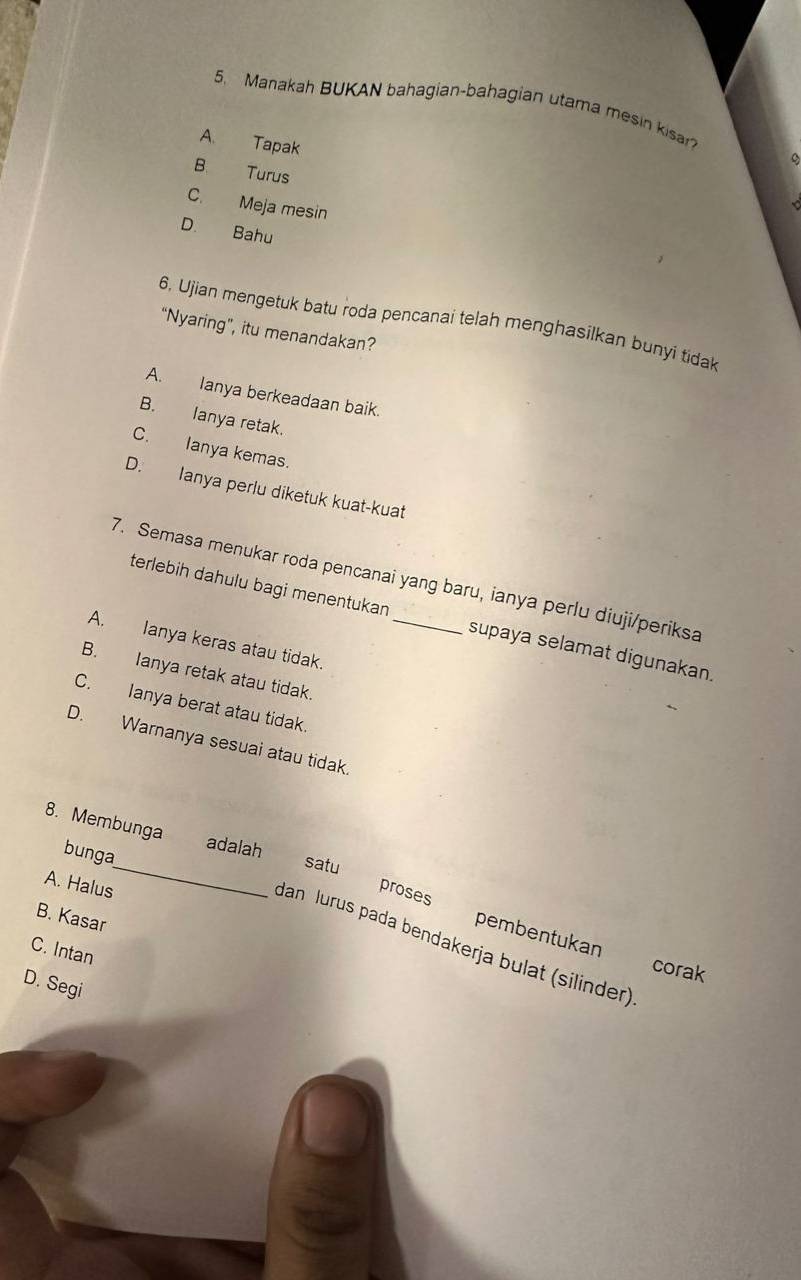 Manakah BUKAN bahagian-bahagian utama mesin kisar?
A. Tapak
B Turus
C. Meja mesin
D. Bahu
6. Ujian mengetuk batu roda pencanai telah menghasilkan bunyi tidak
“Nyaring”, itu menandakan?
A. Ianya berkeadaan baik.
B. Ianya retak.
C. Ianya kemas.
D. Ianya perlu diketuk kuat-kuat
7. Semasa menukar roda pencanai yang baru, ianya perlu diuji/periksa
terlebih dahulu bagi menentukan supaya selamat digunakan.
A. Ianya keras atau tidak.
B. Ianya retak atau tidak.
C. Ianya berat atau tidak.
D. Waranya sesuai atau tidak.
8. Membunga
bunga
adalah satu
A. Halus
_
B. Kasar
proses pembentukan
dan lurus pada bendakerja bulat (silinder)
C. Intan
corak
D. Segi