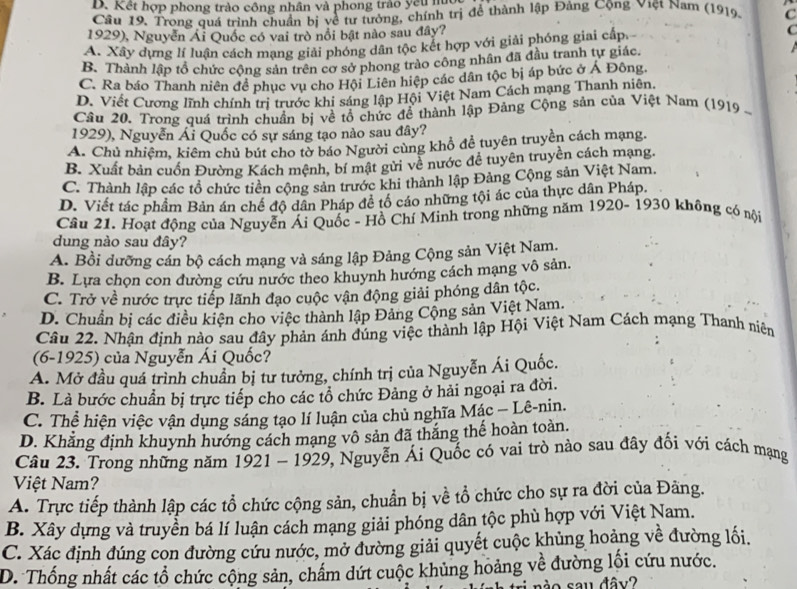 B. Kết hợp phong trào công nhân và phong trào yếu núc
Câu 19. Trong quá trình chuẩn bị về tư tưởng, chính trị để thành lập Đảng Cộng Việt Nam (1919) C
1929), Nguyễn Ái Quốc có vai trò nổi bật nào sau đây? C
A. Xây dựng lí luận cách mạng giải phóng dân tộc kết hợp với giải phóng giai cấp.
B. Thành lập tổ chức cộng sản trên cơ sở phong trào công nhân đã đầu tranh tự giác.
C. Ra báo Thanh niên đề phục vụ cho Hội Liên hiệp các dân tộc bị áp bức ở Á Đông.
D. Viết Cương lĩnh chính trị trước khi sáng lập Hội Việt Nam Cách mạng Thanh niên
Câu 20. Trong quá trình chuẩn bị về tổ chức đề thành lập Đảng Cộng sản của Việt Nam (1919  -
1929), Nguyễn Ái Quốc có sự sáng tạo nào sau đây?
A. Chủ nhiêm, kiêm chủ bút cho tờ báo Người cùng khổ để tuyên truyền cách mạng.
B. Xuất bản cuốn Đường Kách mệnh, bí mật gửi về nước để tuyên truyền cách mạng.
C. Thành lập các tổ chức tiên cộng sản trước khi thành lập Đảng Cộng sản Việt Nam.
D. Viết tác phầm Bản án chế độ dân Pháp đề tổ cáo những tội ác của thực dân Pháp.
Câu 21. Hoạt động của Nguyễn Ái Quốc - Hồ Chí Minh trong những năm 1920- 1930 không có nội
dung nào sau đây?
A. Bồi dưỡng cán bộ cách mạng và sáng lập Đảng Cộng sản Việt Nam.
B. Lựa chọn con đường cứu nước theo khuynh hướng cách mạng vô sản.
C. Trở về nước trực tiếp lãnh đạo cuộc vận động giải phóng dân tộc.
D. Chuẩn bị các điều kiện cho việc thành lập Đảng Cộng sản Việt Nam.
Câu 22. Nhận định nào sau đây phản ánh đúng việc thành lập Hội Việt Nam Cách mạng Thanh niên
(6-1925) của Nguyễn Ái Quốc?
A. Mở đầu quá trình chuẩn bị tư tưởng, chính trị của Nguyễn Ái Quốc.
B. Là bước chuẩn bị trực tiếp cho các tổ chức Đảng ở hải ngoại ra đời.
C. Thể hiện việc vận dụng sáng tạo lí luận của chủ nghĩa Mác - Lê-nin.
D. Khẳng định khuynh hướng cách mạng vô sản đã thắng thế hoàn toàn.
Câu 23. Trong những năm 1921 - 1929, Nguyễn Ái Quốc có vai trò nào sau đây đối với cách mạng
Việt Nam?
A. Trực tiếp thành lập các tổ chức cộng sản, chuẩn bị về tổ chức cho sự ra đời của Đàng.
B. Xây dựng và truyền bá lí luận cách mạng giải phóng dân tộc phù hợp với Việt Nam.
C. Xác định đúng con đường cứu nước, mở đường giải quyết cuộc khủng hoảng về đường lối.
D. Thống nhất các tổ chức cộng sản, chẩm dứt cuộc khủng hoảng về đường lối cứu nước.
o sau đâv