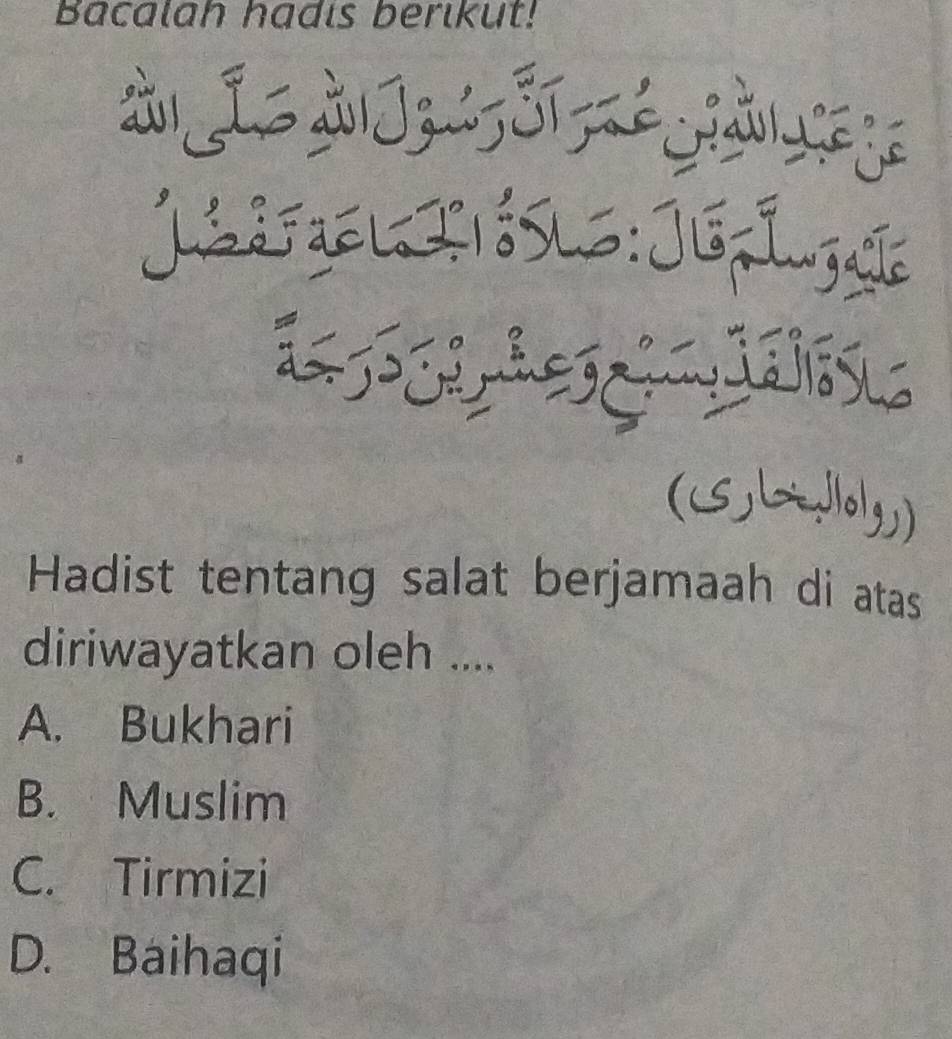 Bacalah hadis berikut!
à i àJzS1
LdFael I

A
(5Lo1g)
Hadist tentang salat berjamaah di atas
diriwayatkan oleh ....
A. Bukhari
B. Muslim
C. Tirmizi
D. Baihaqi