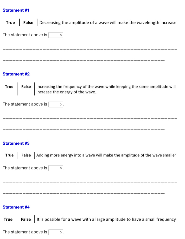 Statement #1
True False e Decreasing the amplitude of a wave will make the wavelength increase
The statement above is □°
_
_
Statement #2
True False Increasing the frequency of the wave while keeping the same amplitude will
increase the energy of the wave.
The statement above is □°
_
_
Statement #3
True False Adding more energy into a wave will make the amplitude of the wave smaller
The statement above is°
_
_
Statement #4
True False It is possible for a wave with a large amplitude to have a small frequency
The statement above is □°