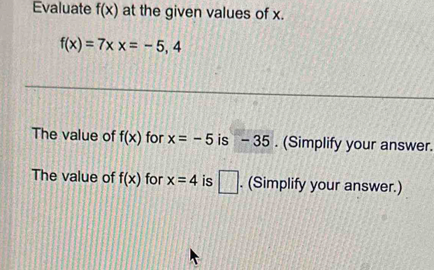 Evaluate f(x) at the given values of x.
f(x)=7xx=-5, a 
The value of f(x) for x=-5 is - 35. (Simplify your answer. 
The value of f(x) for x=4 is □ . (Simplify your answer.)