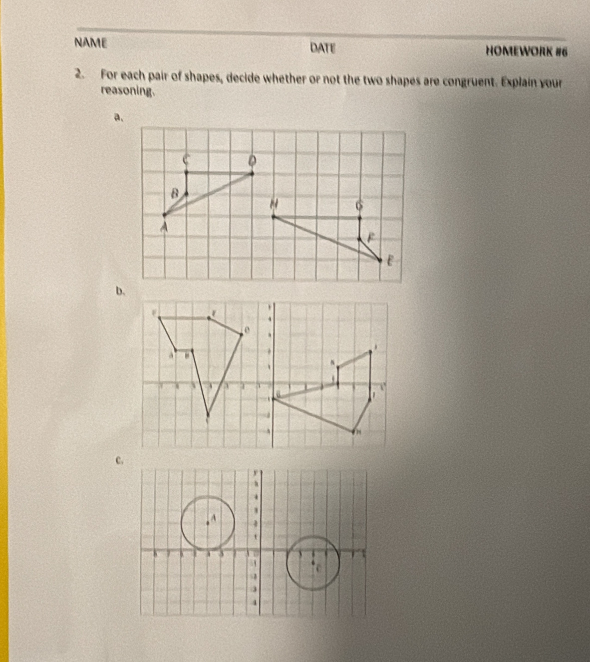 NAME DATE HOMEWORK #6 
2. For each pair of shapes, decide whether or not the two shapes are congruent. Explain your 
reasoning. 
a. 
。 
B 
"
6
A 
b,
4
e . 
1 4 1 T 

1 
a 
C.