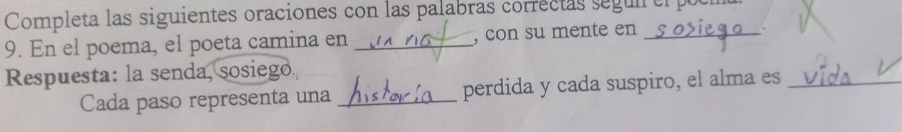 Completa las siguientes oraciones con las palabras correctas segun er puc 
9. En el poema, el poeta camina en _, con su mente en_ 
. 
Respuesta: la senda, sosiego 
Cada paso representa una _perdida y cada suspiro, el alma es_