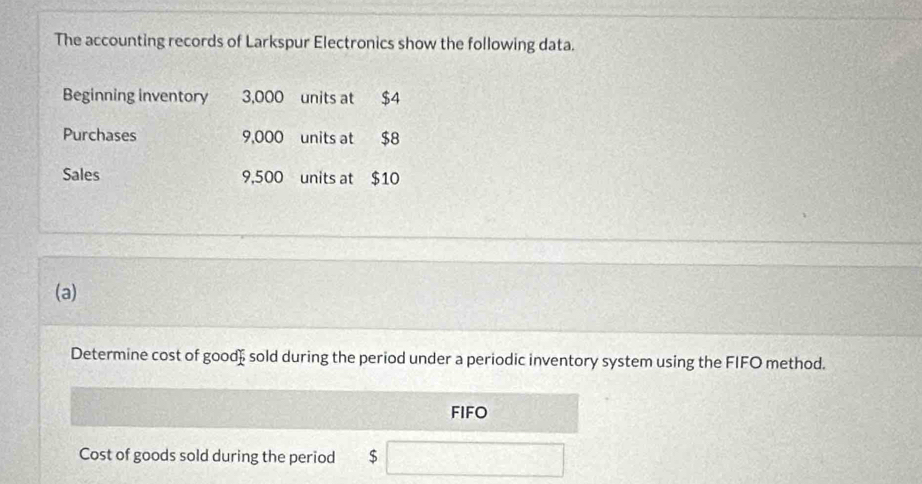 The accounting records of Larkspur Electronics show the following data. 
Beginning inventory 3,000 units at $4
Purchases 9,000 units at $8
Sales 9,500 units at $10
(a) 
Determine cost of good sold during the period under a periodic inventory system using the FIFO method. 
FIFO 
Cost of goods sold during the period $