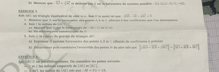 Montrer que : vector GJ= 2/3 vector AC et déduire que G est le barycentre du système pondéré :  (A,2);(J,3);(C,-2). 
EXERCICE 3. 
Soit ABC un triangle équilatéral de côté 4cm. Soit D le point tel que 3vector DA-vector AB+2vector AC=vector 0
1. Montrer que D est le barycentre des points A, B et C affectés à des coefficients que l'on déterminera 
2. Soit / le milieu de [ AC ] 
a) Montre que D est le barycentre de : (B|-1) et (1,4)
b) En déduire une construction de 
3. Soit G le center de gravité du triangle ABC
a) Exprimer G comme barycentre des points A, B et C affectés de coefficients à préciser 
b) Déterminer puis construire l'ensemble des points M du plan tels que ||2vector MA-vector MB+2vector MC||=||vector MA+vector MB+vector MC||
EXERCICE 4. 
Soit ABCD un parallélogramme. On considère les points suivants : 
_ /et J les milieux respectifs de [ AD ] et [BC], 
— Ket L les points de [AB] tels que : AK=KL=LB.