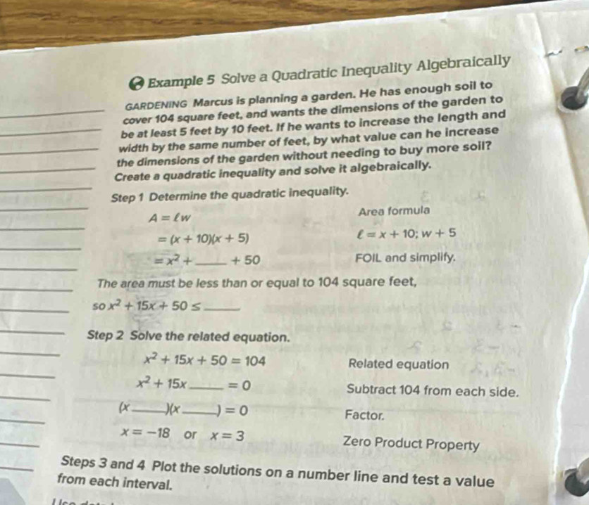 ● Example 5 Solve a Quadratic Inequality Algebraically 
GARDENING Marcus is planning a garden. He has enough soil to 
_cover 104 square feet, and wants the dimensions of the garden to 
be at least 5 feet by 10 feet. If he wants to increase the length and 
_width by the same number of feet, by what value can he increase 
_the dimensions of the garden without needing to buy more soil? 
_ 
_Create a quadratic inequality and solve it algebraically. 
_ 
Step 1 Determine the quadratic inequality. 
_
A=ell w Area formula 
_
=(x+10)(x+5)
ell =x+10; w+5
_
=x^2+ _  +50 FOIL and simplify. 
_The area must be less than or equal to 104 square feet, 
__ sox^2+15x+50≤
_ 
Step 2 Solve the related equation. 
_ 
_
x^2+15x+50=104 Related equation 
_
x^2+15x _  =0 Subtract 104 from each side. 
_ 
(x_ (x _J =0 Factor. 
_
x=-18 or x=3 Zero Product Property 
_Steps 3 and 4 Plot the solutions on a number line and test a value 
from each interval.