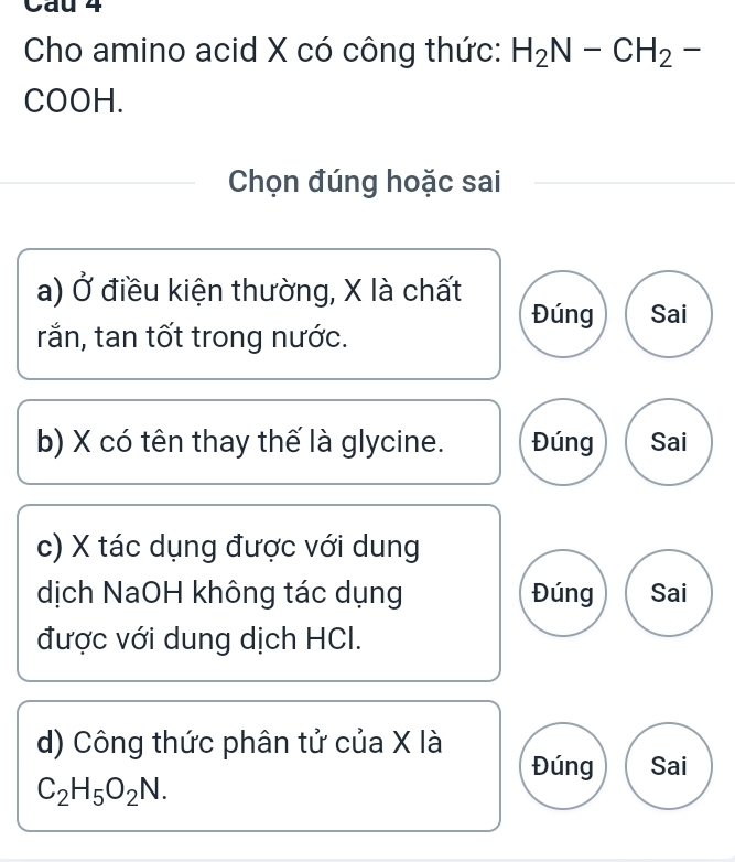 Cho amino acid X có công thức: H_2N-CH_2-
COOH.
Chọn đúng hoặc sai
a) Ở điều kiện thường, X là chất
Đúng Sai
rắn, tan tốt trong nước.
b) X có tên thay thế là glycine. Đúng Sai
c) X tác dụng được với dung
dịch NaOH không tác dụng Đúng Sai
được với dung dịch HCl.
d) Công thức phân tử của X là
Đúng Sai
C_2H_5O_2N.