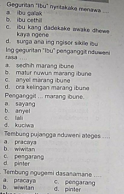 Geguritan “Ibu” nyritakake menawa ....
a ibu galak
b. ibu cethil
c. ibu kang dadekake awake dhewe
kaya ngene
d. surga ana ing ngisor sikile ibu
Ing geguritan “Ibu” penganggit nduweni
rasa ....
a. sedhih marang ibune
b. matur nuwun marang ibune
c. anyel marang ibune
d. ora kelingan marang ibune
Penganggit ... marang ibune.
a. sayang
b. anyel
c. lali
d. kuciwa
Tembung pujangga nduweni ateges ....
a. pracaya
b. wiwitan
c. pengarang
d. pinter
Tembung ngugemi dasanamane ....
a. pracaya c. pengarang
b. wiwitan d. pinter