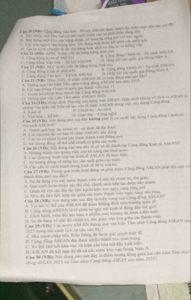 (NB): Cộng đồng Văn hồa - Xã hội ASEAN được thành lập nhâm mục tên nao sao đây
A. Xây dựng mộa khu vực có sửc cạnh tranh cao và phát triển động đền
I. Xây dựợc một khu vực năng động, có quan hộ rộng mờ với bên ngoài
C. Lẩy con người làm trang tâm, xây dụng tinh đoàn kết gia các quốc gia
D. 3 so ra sự đã chuyên tự đo của hàng hòa, dịch vụ dầu tự và lường vôn
Cầu 21 (NB): APSC là tên vi tảt bang tiếng Anh của
C. Cộng động Văn hóa - Xã hội ASEAN B. Cộng đồng Chính trị - An ninh ASF AN
A. Cộng đồng Kinh tế ASEAN
Câu 22 (NB): AEC là tên việt tất bằng tiếng Anh của D. Hiệp hội các quốc gia Đông Nam A
C. Cộng động Văn hòa - Xã hội ASEAN B. Cộng đồng Chính trị - An ninh ASFAN
A Cộng đòng Kinh tế ASEAN
D. Hiệp hội các quốc gia Đông Nam A
Cầu 23 (NB): Năm 2020, tổ chức ASEAN đã có hoại động nào sao đây?
A. Thông qua văn kiện Tâm nhìn Cộng đồng ASEAN sau năm 2025
B. Kết nạp Đông Ti-mo là quốc gia thành viên thứ 11.
C. Tuyện bỏ chính thức thành lập Cộng đồng ASEAN.
D. Thông qua văn kiện Tầm nhân ASEAN 2020.
Câu 24 (TH): Hiệp định Thượng mại hàng hòa ASEAN, Hiệp định khung về dịch vụ ASEAN l
những văn kiện thể hiệu nỗ lực của tổ chức ASEAN trong việc xây dựng Cộng đồng
A. K mh tế B. Chính trị - An ninh
C. Văn hóa - Xã hội D. Giáo dục - Công nghệ
Cầu 25 (VD): Nội dụng nào sau đây không phái là cơ sở để xây dụng Cộng đòng Chính trì 
An ninh ASEAN?
A. Thành quả hợp tắc chính trị - an ninh đã đạt được.
B. Các nguyên tắc cơ bàn tổ chức ASEAN xây dụng
C. Các cơ sở pháp lý mà các nước thành viên thông qua
D. Sự tương đồng về thể chế chính trị giữa các nước.
Câu 26 (VD): Nội dung nào sau đây là cơ sở để thành lập Cộng đồng Kinh tế ASEAN?
A. Những thành tựu trong việc xóa bỏ hàng rào thuê quan.
B. Các chương trình hợp tác kinh tế ASEAN đã thực hiện
C. Sự tượng đồng vệ năng lực sản xuất giữa các nước.
D. Các yêu tổ cạnh tranh trong kinh tế đã bị xóa bỏ.
Câu 27 (NB): Trong quá trình hoạt động và phát triển, Cộng đồng ASEAN phải đổi mặt với
thách thức não sau đây?
A. Sự đa đạng của các nước thành viên về chế độ chính trị, tôn giáo.
B. Quá trình hoán thiện các thể chế, chính sách tiếp tục được đây mạnh.
C. Quan hệ với các đội tác bên ngoài khu vực ngày cảng rộng mờ.
D. Mức độ liên kết, hợp tác giữa các nước thành viên ngày căng sâu rộng
Câu 28 (NB): Nội dung nào sau đây là triển vọng của Cộng đồng ASEAN?
A. Vai trò, vị thể của ASEAN đã được khẳng định trên trường quốc tế
B. Cộng đồng ASEAN là tổ chức có quy mô kinh tế đứng đầu thể giới.
C. Dịch bệnh, biên đổi khi hậu, ô nhiễm môi trường đã được kiêm soát.
D. Sự đa dạng về chế độ chính trị, tôn giáo, văn hóa giữa các thành viên.
Câu 29 (VD): Các nước ASEAN thông qua văn kiện Tâm nhìn Cộng đòng ASEAN sau
2025 trong bội cành lịch sử nào sau đây?
A. Mọi tranh chấp trên Biến Đông đã được giải quyết triệt đế.
B. Cộng đồng ASEAN đạt được nhiều thành tựu quan trọng.
C. Xu thể liên kết khu vực và toàn cầu hòa bắt đầu xuất hiện.
D. ASEAN đã kết nạp đú tất cả các mước khu vực Đông Nam A.
Câu 30 (VD): Nội dung nào sau đây là điểm tương đồng giữa hai văn kiện Tầm nhìn
đồng ASEAN 2025 và Tâm nhìn Cộng đồng ASEAN sau năm 2025?