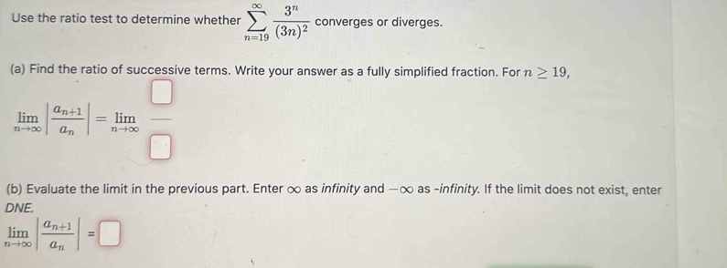 Use the ratio test to determine whether sumlimits _(n=19)^(∈fty)frac 3^n(3n)^2 converges or diverges. 
(a) Find the ratio of successive terms. Write your answer as a fully simplified fraction. For n≥ 19,
limlimits _nto ∈fty |frac a_n+1a_n|=limlimits _nto ∈fty  □ /□  
(b) Evaluate the limit in the previous part. Enter ∞ as infinity and —∞ as -infinity. If the limit does not exist, enter 
DNE.
limlimits _nto ∈fty |frac a_n+1a_n|=□