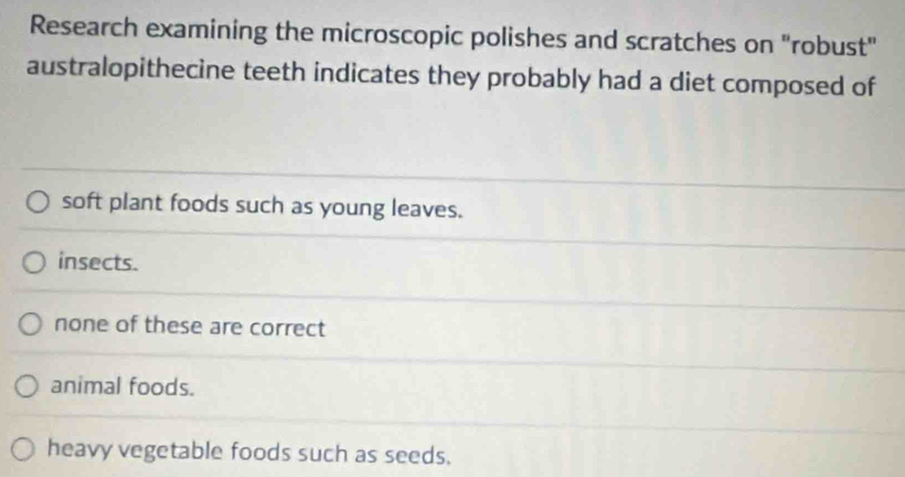 Research examining the microscopic polishes and scratches on "robust"
australopithecine teeth indicates they probably had a diet composed of
soft plant foods such as young leaves.
insects.
none of these are correct
animal foods.
heavy vegetable foods such as seeds.