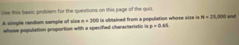 Use this basic problem for the questions on this page of the quiz. 
A simple random sample of size n=200 is obtained from a population whose size is N=25,000 and 
whose population proportion with a specified characteristic is p=0.65.