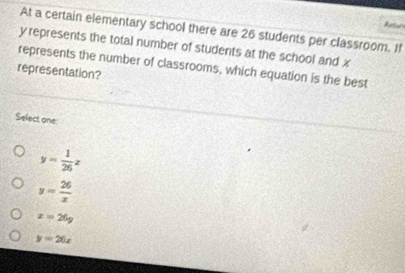 Restcurs
At a certain elementary school there are 26 students per classroom. If
y represents the total number of students at the school and x
represents the number of classrooms, which equation is the best
representation?
Select one
y= 1/26 z
y= 26/x 
x=26y
y=20x