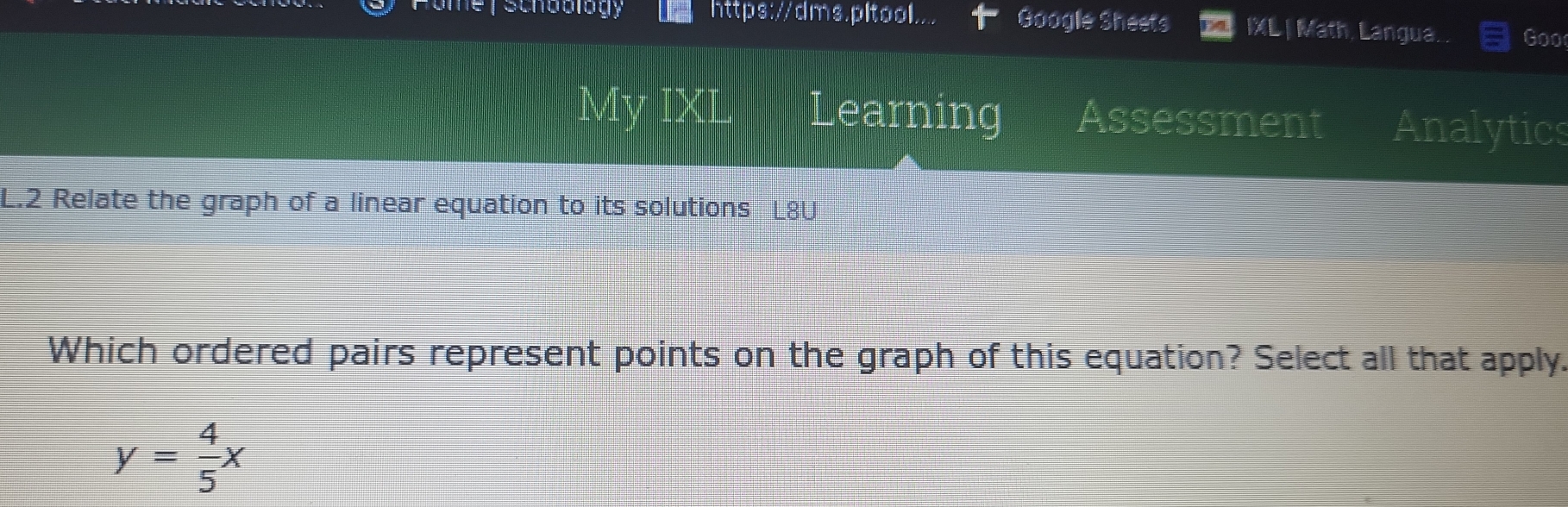 https://dms.pltool. Google Sheets IXL | Math, Langua... Goo
My IXL Learning Assessment Analytics
L.2 Relate the graph of a linear equation to its solutions L8U
Which ordered pairs represent points on the graph of this equation? Select all that apply.
y= 4/5 x