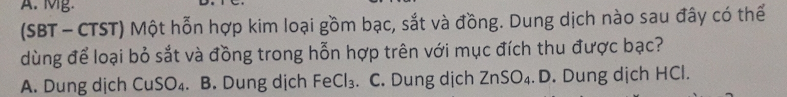 Mg.
(SBT - CTST) Một hỗn hợp kim loại gồm bạc, sắt và đồng. Dung dịch nào sau đây có thể
dùng để loại bỏ sắt và đồng trong hỗn hợp trên với mục đích thu được bạc?
A. Dung dịch CuSO_4 . B. Dung dịch F ∈ Cl₃. C. Dung dịch ∠ 1 nSO₄. D. Dung dịch HCl.