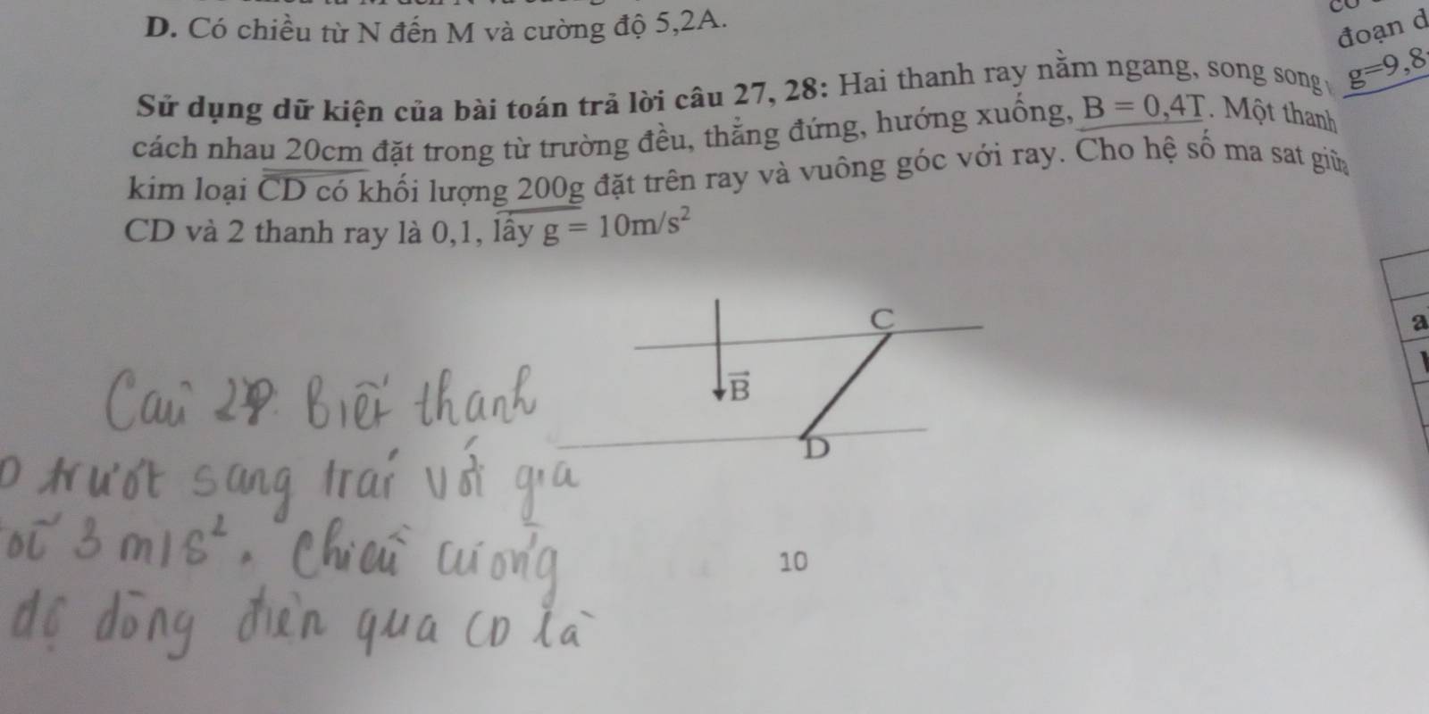 D. Có chiều từ N đến M và cường độ 5, 2A.
a
đoạn d
Sử dụng dữ kiện của bài toán trả lời câu 27, 28: Hai thanh ray nằm ngang, song song g=9,8
cách nhau 20cm đặt trong từ trường đều, thẳng đứng, hướng xuống, B=0,4T. Một thanh
kim loại overline CD có khối lượng 200g đặt trên ray và vuông góc với ray. Cho hệ số ma sat giữa
CD và 2 thanh ray là 0, 1, lây g=10m/s^2
C
a
vector B
D
10