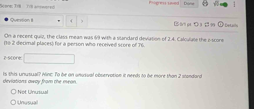 Progress saved Done sqrt(0) 
Score: 7/8 7/8 answered
`
Question 8 0/1 ptつ3 2 99 D Details
On a recent quiz, the class mean was 69 with a standard deviation of 2.4. Calculate the z-score
(to 2 decimal places) for a person who received score of 76.
z-score:
Is this unusual? Hint: To be an unusual observation it needs to be more than 2 standard
deviations away from the mean.
Not Unusual
Unusual