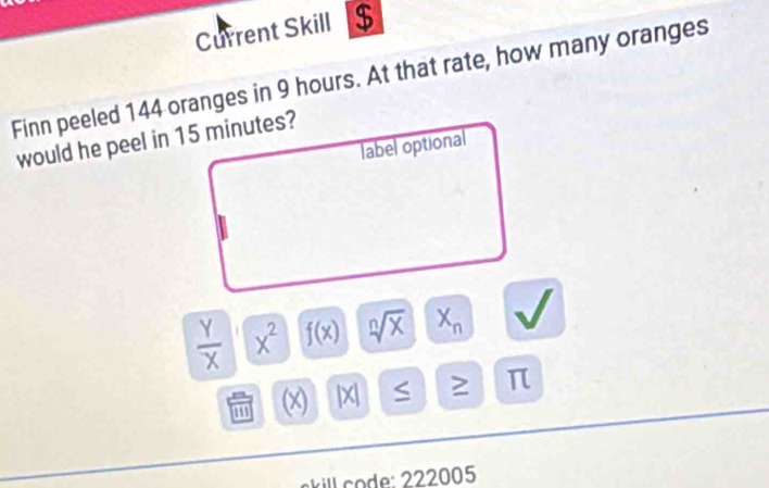 Current Skill $ 
Finn peeled 144 oranges in 9 hours. At that rate, how many oranges 
would he peel in 15 minutes? 
label optional
 Y/X  x^2 f(x) sqrt[n](x) X_n
' (x) |X S ≥ π