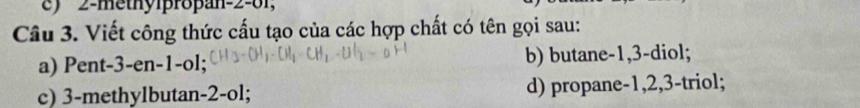 2 -methylpropan -2 -01,
Câu 3. Viết công thức cấu tạo của các hợp chất có tên gọi sau:
a) Pent -3 -en -1 -ol; b) butane -1, 3 -diol;
c) 3 -methylbutan -2 -ol; d) propane -1, 2, 3 -triol;