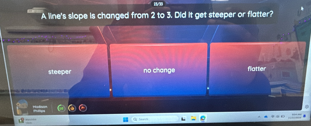 23/33
A line's slope is changed from 2 to 3. Did it get steeper or flatter?
steeper no change flatter
Madison
Phillips
904 AM
Waschla Search 11/22/2024