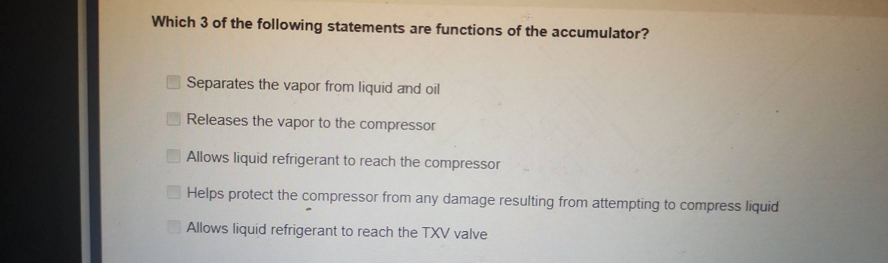 Which 3 of the following statements are functions of the accumulator?
Separates the vapor from liquid and oil
Releases the vapor to the compressor
Allows liquid refrigerant to reach the compressor
Helps protect the compressor from any damage resulting from attempting to compress liquid
Allows liquid refrigerant to reach the TXV valve