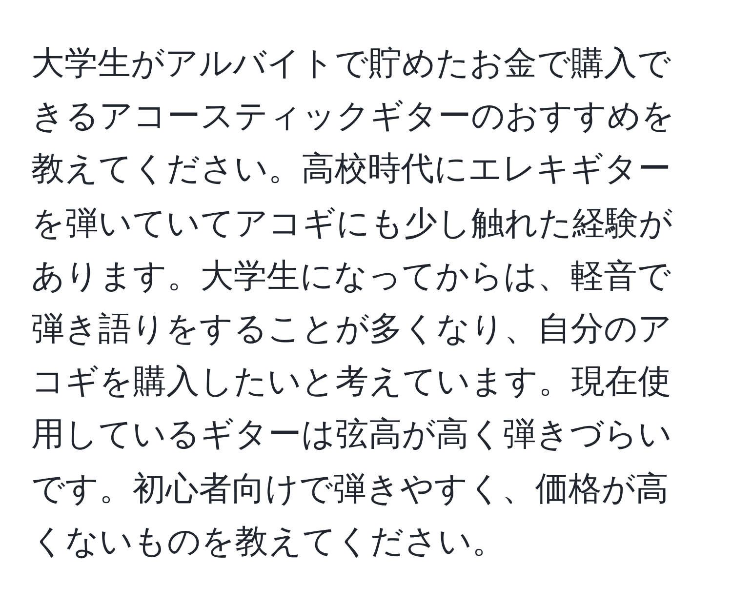 大学生がアルバイトで貯めたお金で購入できるアコースティックギターのおすすめを教えてください。高校時代にエレキギターを弾いていてアコギにも少し触れた経験があります。大学生になってからは、軽音で弾き語りをすることが多くなり、自分のアコギを購入したいと考えています。現在使用しているギターは弦高が高く弾きづらいです。初心者向けで弾きやすく、価格が高くないものを教えてください。