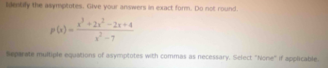 Identify the asymptotes. Give your answers in exact form. Do not round.
p(x)= (x^3+2x^2-2x+4)/x^2-7 
Separate multiple equations of asymptotes with commas as necessary. Select "None" if applicable.