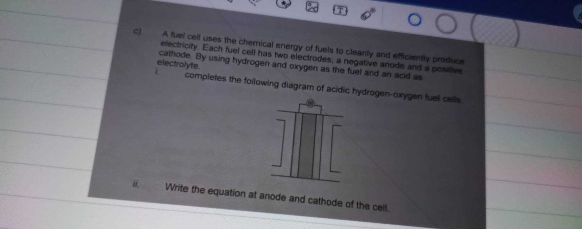 A fuel cell uses the chemical energy of fuels to cleanly and efficiently produce 
electricity. Each fuel cell has two electrodes; a negative anode and a positive 
electrolyte. 
cathode. By using hydrogen and oxygen as the fuel and an acid as 
i. completes the following diagram of acidic hydrogen-oxygen fuel cells 
i. Write the equation at anode and cathode of the cell.