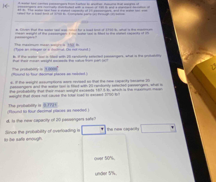 A water taxi carries passengers from harbor to another. Assume that weights of 
passengers are normally distributed with a mean of 195 ib and a standard deviation of
45 ib. The water taxi has a stated capacity of 25 passengers, and the water taxi was 
rated for a load limit of 3750 Ib. Complete parls (a) through (d) below. 
a. Given that the water taxi was reted for a load limit of 3750 lb, what is the maximum 
mean weight of the passengers if the water taxi is filled to the stated capacity of 25
passengers? 
The maximum mean weight is 150 Ib. 
(Type an integer or a decimal. Do not round.) 
b. If the water taxi is filled with 25 randomly selected passengers, what is the probability 
that their mean weight exceeds the value from part (a)? 
The probability is 1.0000°. 
(Round to four decimal places as needed.) 
c. If the weight assumptions were revised so that the new capacity became 20
passengers and the water taxi is filled with 20 randomly selected passengers, what is 
the probability that their mean weight exceeds 187.5 Ib, which is the maximum mean 
weight that does not cause the total load to exceed 3750 Ib? 
The probability is 0.7721
(Round to four decimal places as needed.) 
d. Is the new capacity of 20 passengers safe? 
Since the probability of overloading is the new capacity □ 
to be safe enough. 
over 50%, 
under 5%,