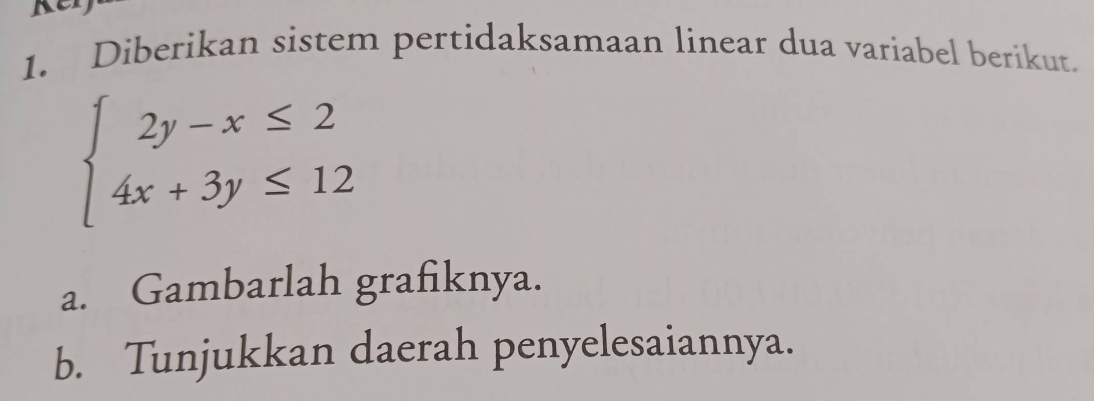 A 
1. Diberikan sistem pertidaksamaan linear dua variabel berikut.
beginarrayl 2y-x≤ 2 4x+3y≤ 12endarray.
a. Gambarlah grafiknya. 
b. Tunjukkan daerah penyelesaiannya.