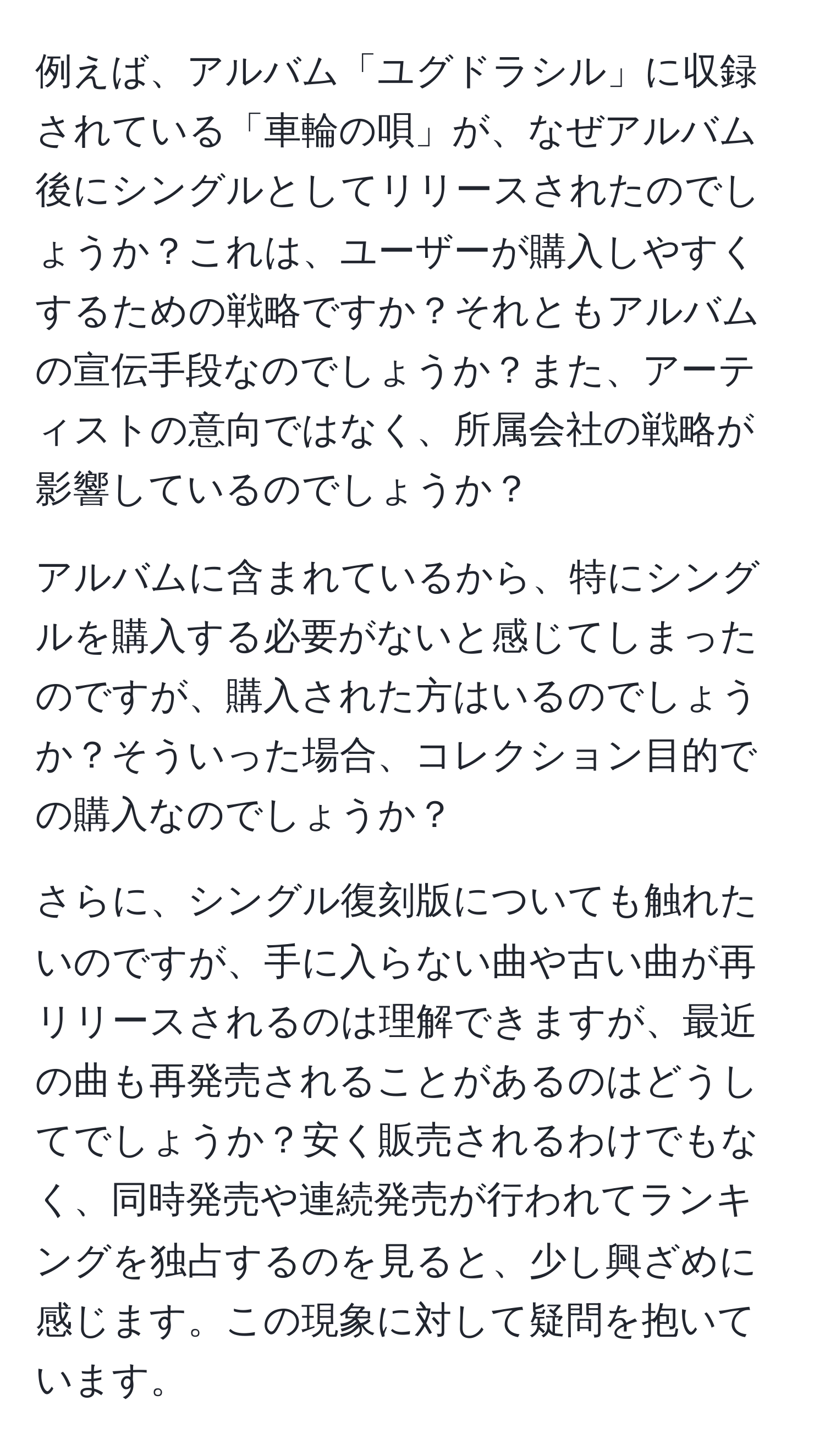 例えば、アルバム「ユグドラシル」に収録されている「車輪の唄」が、なぜアルバム後にシングルとしてリリースされたのでしょうか？これは、ユーザーが購入しやすくするための戦略ですか？それともアルバムの宣伝手段なのでしょうか？また、アーティストの意向ではなく、所属会社の戦略が影響しているのでしょうか？

アルバムに含まれているから、特にシングルを購入する必要がないと感じてしまったのですが、購入された方はいるのでしょうか？そういった場合、コレクション目的での購入なのでしょうか？

さらに、シングル復刻版についても触れたいのですが、手に入らない曲や古い曲が再リリースされるのは理解できますが、最近の曲も再発売されることがあるのはどうしてでしょうか？安く販売されるわけでもなく、同時発売や連続発売が行われてランキングを独占するのを見ると、少し興ざめに感じます。この現象に対して疑問を抱いています。