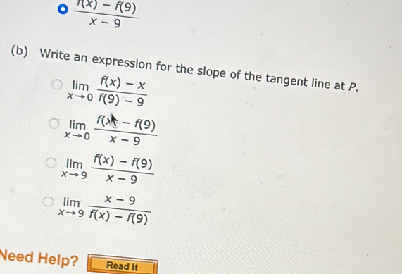  (7(x)-f(9))/x-9 
(b) Write an expression for the slope of the tangent line at P.
limlimits _xto 0 (f(x)-x)/f(9)-9 
limlimits _xto 0 (f(x)-f(9))/x-9 
limlimits _xto 9 (f(x)-f(9))/x-9 
limlimits _xto 9 (x-9)/f(x)-f(9) 
Need Help? Read It