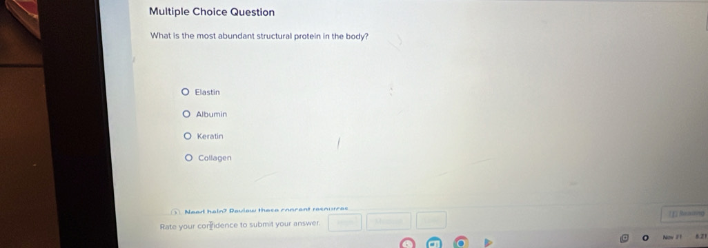 Question
What is the most abundant structural protein in the body?
Elastin
Albumin
Keratin
Collagen
Nead hain? Paview these concant resnurcas ]] Rexing
Rate your confidence to submit your answer. □ □ □ □
y 8:21