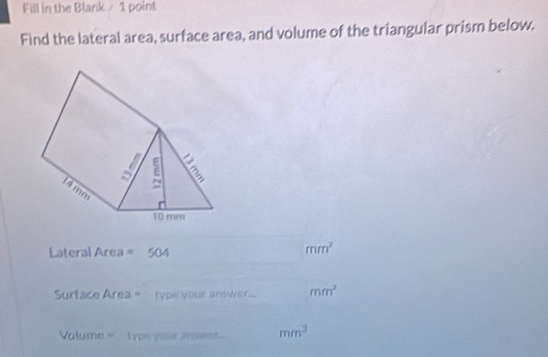 Fill in the Blank / 1 point 
Find the lateral area, surface area, and volume of the triangular prism below. 
_ 
Lateral Area 504
mm^2
_ 
_ 
Surface Area = type your answer... mm^2
Volume = type your ansent.. mm^3