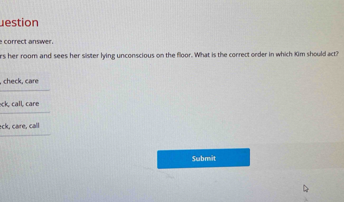 estion 
e correct answer. 
rs her room and sees her sister lying unconscious on the floor. What is the correct order in which Kim should act? 
, 
c 
ec 
Submit