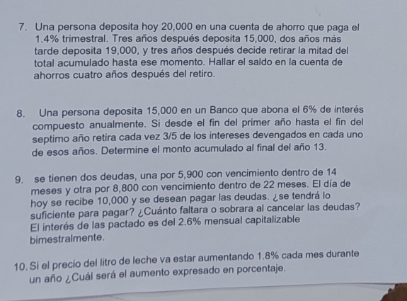 Una persona deposita hoy 20,000 en una cuenta de ahorro que paga el
1.4% trimestral. Tres años después deposita 15,000, dos años más 
tarde deposita 19,000, y tres años después decide retirar la mitad del 
total acumulado hasta ese momento. Hallar el saldo en la cuenta de 
ahorros cuatro años después del retiro. 
8. Una persona deposita 15,000 en un Banco que abona el 6% de interés 
compuesto anualmente. Si desde el fin del primer año hasta el fin del 
septimo año retira cada vez 3/5 de los intereses devengados en cada uno 
de esos años. Determine el monto acumulado al final del año 13. 
9. se tienen dos deudas, una por 5,900 con vencimiento dentro de 14
meses y otra por 8,800 con vencimiento dentro de 22 meses. El día de 
hoy se recibe 10,000 y se desean pagar las deudas. ¿se tendrá lo 
suficiente para pagar? ¿Cuánto faltara o sobrara al cancelar las deudas? 
El interés de las pactado es del 2.6% mensual capitalizable 
bimestralmente. 
10. Sí el precio del litro de leche va estar aumentando 1.8% cada mes durante 
un año ¿Cuál será el aumento expresado en porcentaje.