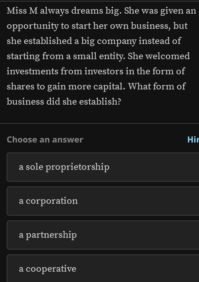 Miss M always dreams big. She was given an
opportunity to start her own business, but
she established a big company instead of
starting from a small entity. She welcomed
investments from investors in the form of
shares to gain more capital. What form of
business did she establish?
Choose an answer Hir
a sole proprietorship
a corporation
a partnership
a cooperative