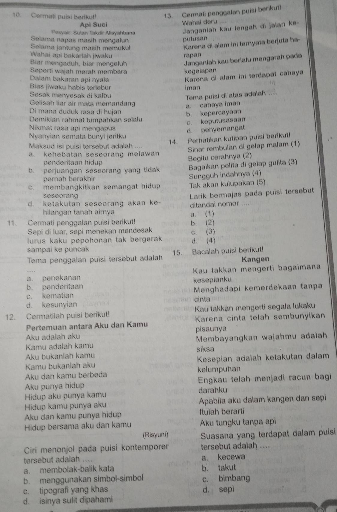 Cermati puisi berikut!
13. Cermati penggalan puisi berikut!
Api Suci Wahai deru ....
Pesyair: Sutan Takdir Alisyahbana
Janganlah kau lengah di jalan ke-
Selama napas masih mengalun putusan
Selama jantung masih memükul
Karena di alam ini ternyata berjuta ha-
Wahai api bakarlah jiwaku rapan
Biar mengaduh, biar mengeluh
Janganlah kau berlalu mengarah pada
Seperti wajah merah membara kegelapan
Dalam bakaran api nyala
Karena di alam ini terdapat cahaya
Bias jiwaku habis terlebur iman
Sesak menyesak di kalbu
Tema puisi di atas adalah ....
Gelisah liar air mata memandang
a. cahaya iman
Di mana duduk rasa di hujan
b. kepercayaan
Demikian rahmat tumpahkan selalu
c. keputusasaan
Nikmat rasa api mengapus
d. penyemangat
Nyanyian semata bunyi jeritku
14. Perhatikan kutipan puisi berikut!
Maksud isi puisi tersebut adalah ....
Sinar rembulan di gelap malam (1)
a. kehebatan seseorang melawan 
penderitaan hidup
Begitu cerahnya (2)
b. perjuangan seseorang yang tidak Bagaikan pelita di gelap gulita (3)
pernah berakhir
Sungguh indahnya (4)
c. membangkitkan semangat hidup Tak akan kulupakan (5)
seseorang
d. ketakutan seseorang akan ke- Larik bermajas pada puisi tersebut
ditandai nomor ....
hilangan tanah airnya
a. (1)
11. Cermati penggalan puisi berikut! b. (2)
Sepi di luar, sepi menekan mendesak c. (3)
lurus kaku pepohonan tak bergerak. d. (4)
sampai ke puncak
Tema penggalan puisi tersebut adalah 15. Bacalah puisi berikut!
Kangen
a. penekanan  Kau takkan mengerti bagaimana
kesepianku
b. penderitaan
c. kematian  Menghadapi kemerdekaan tanpa
cinta
d. kesunyian
12. Cermatilah puisi berikut!  Kau takkan mengerti segala lukaku
Karena cinta telah sembunyikan
Pertemuan antara Aku dan Kamu
pisaunya
Aku adalah aku
Membayangkan wajahmu adalah
Kamu adalah kamu siksa
Aku bukanlah kamu
Kamu bukanlah aku Kesepian adalah ketakutan dalam
kelumpuhan
Aku dan kamu berbeda
Aku punya hidup  Engkau telah menjadi racun bagi 
darahku
Hidup aku punya kamu
Hidup kamu punya aku Apabila aku dalam kangen dan sepi
Aku dan kamu punya hidup Itulah berarti
Hidup bersama aku dan kamu Aku tungku tanpa api
(Risyuni) Suasana yang terdapat dalam puisi
Ciri menonjol pada puisi kontemporer tersebut adalah ....
tersebut adalah .... a. kecewa
a. membolak-balik kata b. takut
b. menggunakan simbol-simbol c. bimbang
c. tipografi yang khas d. sepi
d. isinya sulit dipahami