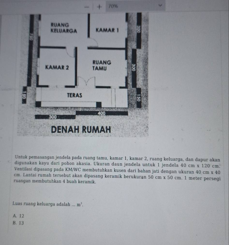 + 70%
Untuk pemasangan jendela pada ruang tamu, kamar 1, kamar 2, ruang keluarga, dan dapur akan
digunakan kayu dari pohon akasia. Ukuran daun jendela untuk 1 jendela 40cm* 120cm. 
Ventilasi dipasang pada KM/WC membutuhkan kusen dari bahan jati dengan ukuran 40cm* 40
cm. Lantai rumah tersebut akan dipasang keramik berukuran 50cm* 50cm. 1 meter persegi
ruangan membutuhkan 4 buah keramik.
Luas ruang keluarga adalah ... m^2.
A. 12
B. 13