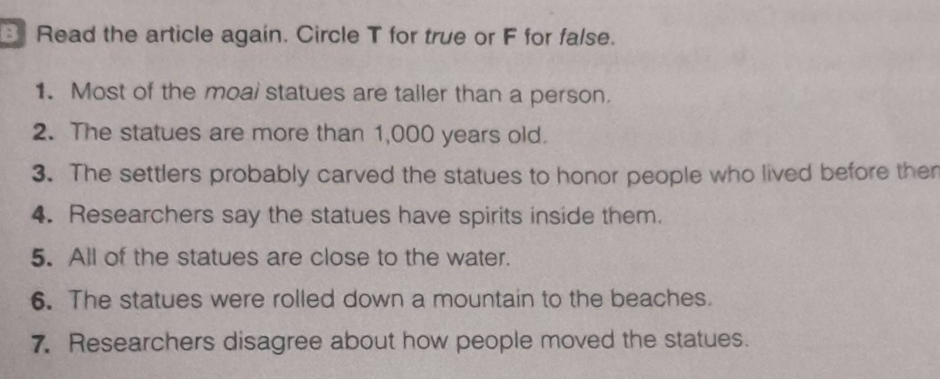 Read the article again. Circle T for true or F for false. 
1. Most of the moal statues are taller than a person. 
2. The statues are more than 1,000 years old. 
3. The settlers probably carved the statues to honor people who lived before then 
4. Researchers say the statues have spirits inside them. 
5. All of the statues are close to the water. 
6. The statues were rolled down a mountain to the beaches. 
7. Researchers disagree about how people moved the statues.