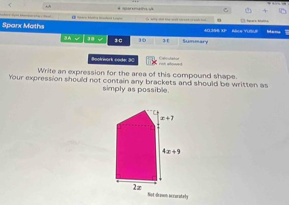 →
A,A sparxmaths.uk
tudend Góm Membership J Deal. O Spars Mašha Student Legio O why dit the wall street crash hel. □ Sparx Maths
Sparx Maths 40.396 XP Alice YUSUF Menu
3A 38 3C 3 D 3 E Summary
Bookwork code: 3C not allowed Calculator
Write an expression for the area of this compound shape.
Your expression should not contain any brackets and should be written as
simply as possible.
Not drawn accurately