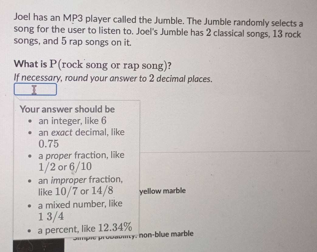 Joel has an MP3 player called the Jumble. The Jumble randomly selects a 
song for the user to listen to. Joel's Jumble has 2 classical songs, 13 rock 
songs, and 5 rap songs on it. 
What is P (rock song or rap song)? 
If necessary, round your answer to 2 decimal places. 
Your answer should be 
an integer, like 6
an exact decimal, like
0.75
a proper fraction, like
1/2 or 6/10
an improper fraction, 
like 10/7 or 14/8 yellow marble 
a mixed number, like
1 3/4
a percent, like 12.34%
abity. non-blue marble