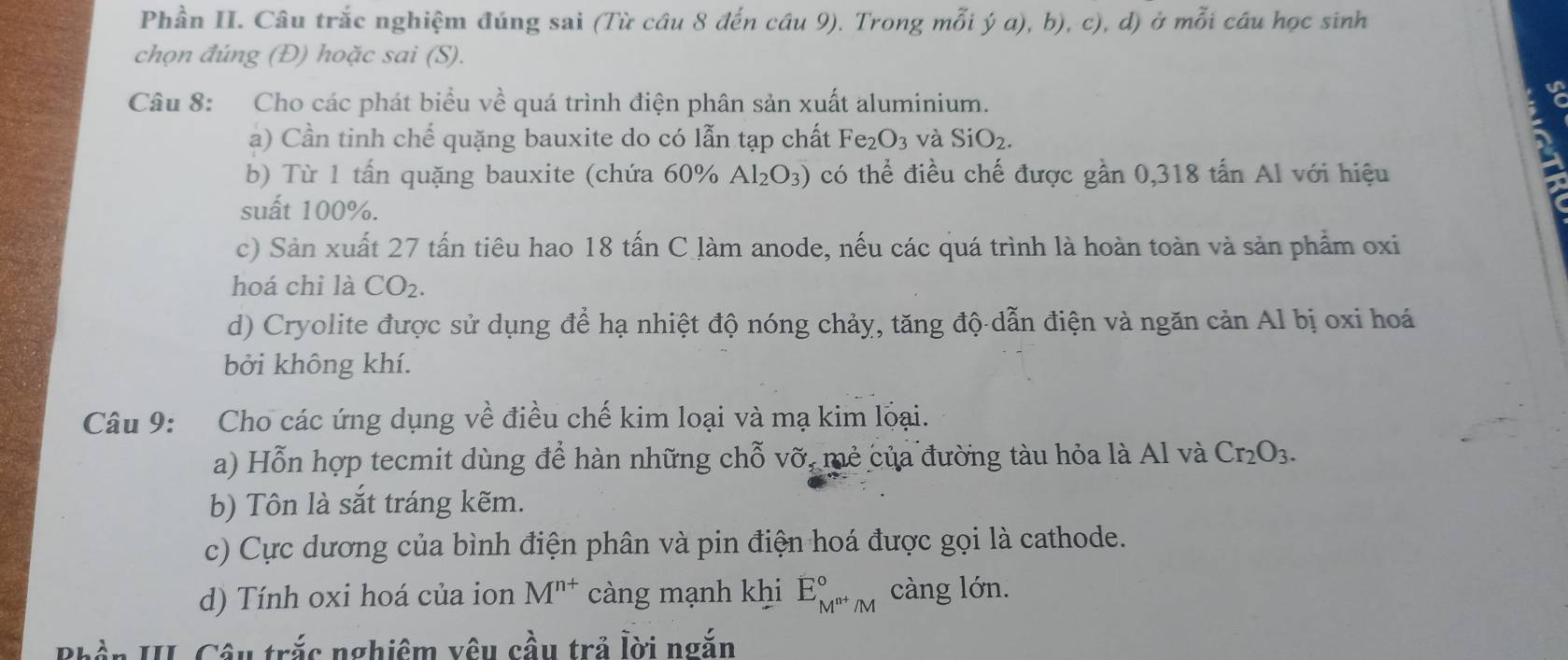 Phần II. Câu trắc nghiệm đúng sai (Từ câu 8 đến câu 9). Trong mỗi ý a), b), c), d) ở mỗi cầu học sinh
chọn đúng (Đ) hoặc sai (S).
Câu 8: Cho các phát biểu về quá trình điện phân sản xuất aluminium.
a) Cần tinh chế quặng bauxite do có lẫn tạp chất Fe_2O_3 và SiO_2. 
b) Từ 1 tấn quặng bauxite (chứa 60% Al_2O_3) có thể điều chế được gần 0,318 tấn Al với hiệu
suất 100%.
c) Sản xuất 27 tấn tiêu hao 18 tấn C làm anode, nếu các quá trình là hoàn toàn và sản phẩm oxi
hoá chỉ là CO_2. 
d) Cryolite được sử dụng để hạ nhiệt độ nóng chảy, tăng độ dẫn điện và ngăn cản Al bị oxi hoá
bởi không khí.
Câu 9: Cho các ứng dụng về điều chế kim loại và mạ kim loại.
a) Hỗn hợp tecmit dùng để hàn những chỗ vỡ, mẻ của đường tàu hỏa là Al và Cr_2O_3. 
b) Tôn là sắt tráng kẽm.
c) Cực dương của bình điện phân và pin điện hoá được gọi là cathode.
d) Tính oxi hoá của ion M^(n+) càng mạnh khi E_M^(n+)/M^circ  càng lớn.
hần II. Câu trắc nghiêm vêu cầu trả lời ngắn