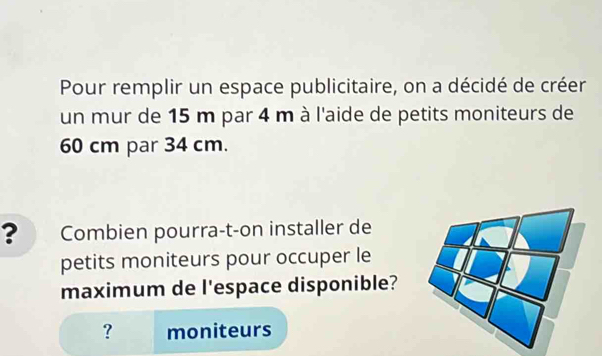 Pour remplir un espace publicitaire, on a décidé de créer 
un mur de 15 m par 4 m à l'aide de petits moniteurs de
60 cm par 34 cm. 
? Combien pourra-t-on installer de 
petits moniteurs pour occuper le 
maximum de l'espace disponible? 
? moniteurs