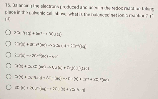 Balancing the electrons produced and used in the redox reaction taking
place in the galvanic cell above, what is the balanced net ionic reaction? (1
pt)
3Cu^(+2)(aq)+6e^(-1)to 3Cu(s)
2Cr(s)+3Cu^(+2)(aq)to 3Cu(s)+2Cr^(+3)(aq)
2Cr(s)to 2Cr^(+3)(aq)+6e^(-1)
Cr(s)+CuSO_4(aq)to Cu(s)+Cr_2(SO_4)_3(aq)
Cr(s)+Cu^(+2)(aq)+SO_4^((-2)(aq)to Cu(s)+Cr^+3)+SO_4^((-2)(aq)
3Cr(s)+2Cu^+2)(aq)to 2Cu(s)+3Cr^(+3)(aq)