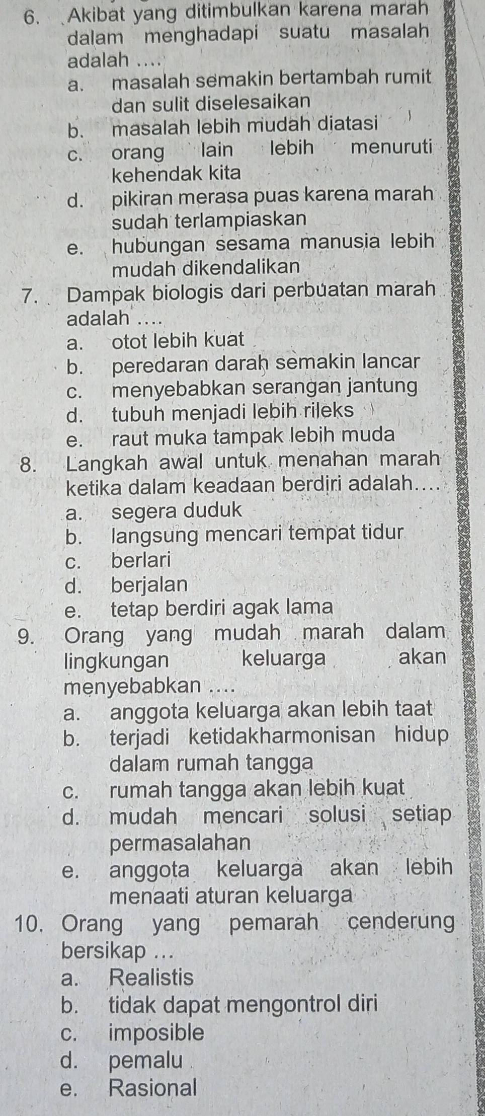 Akibat yang ditimbulkan karena marah
dalam menghadapi suatu masalah
adalah ....
a. masalah semakin bertambah rumit
dan sulit diselesaikan
b. masalah lebih mudah diatasi
c. orang ` lain lebih menuruti
kehendak kita
d. pikiran merasa puas karena marah
sudah terlampiaskan
e. hubungan sesama manusia lebih
mudah dikendalikan
7. Dampak biologis dari perbuatan marah
adalah .
a. otot lebih kuat
b. peredaran darah semakin lancar
c. menyebabkan serangan jantung
d. tubuh menjadi lebih rileks
e. raut muka tampak lebih muda
8. Langkah awal untuk menahan marah
ketika dalam keadaan berdiri adalah
a. segera duduk
b. langsung mencari tempat tidur
c. berlari
d. berjalan
e. tetap berdiri agak lama
9. Orang yang mudah marah dalam
lingkungan keluarga akan
menyebabkan ....
a. anggota keluarga akan lebih taat
b. terjadi ketidakharmonisan hidup
dalam rumah tangga
c. rumah tangga akan lebih kuat
d. mudah mencari solusi setiap
permasalahan
e. anggota keluarga akan lebih
menaati aturan keluarga
10. Orang yang pemarah cenderun
bersikap ...
a. Realistis
b. tidak dapat mengontrol diri
c. imposible
d. pemalu
e. Rasional